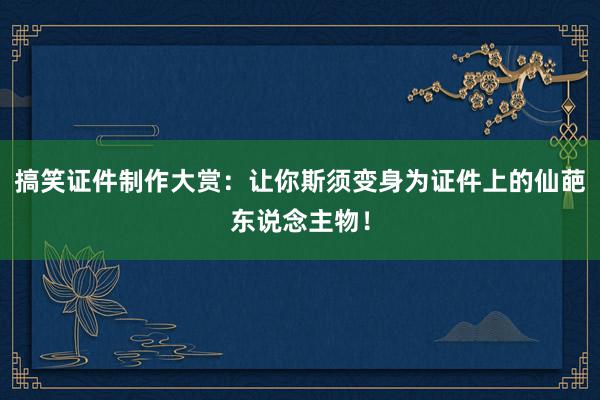 搞笑证件制作大赏：让你斯须变身为证件上的仙葩东说念主物！